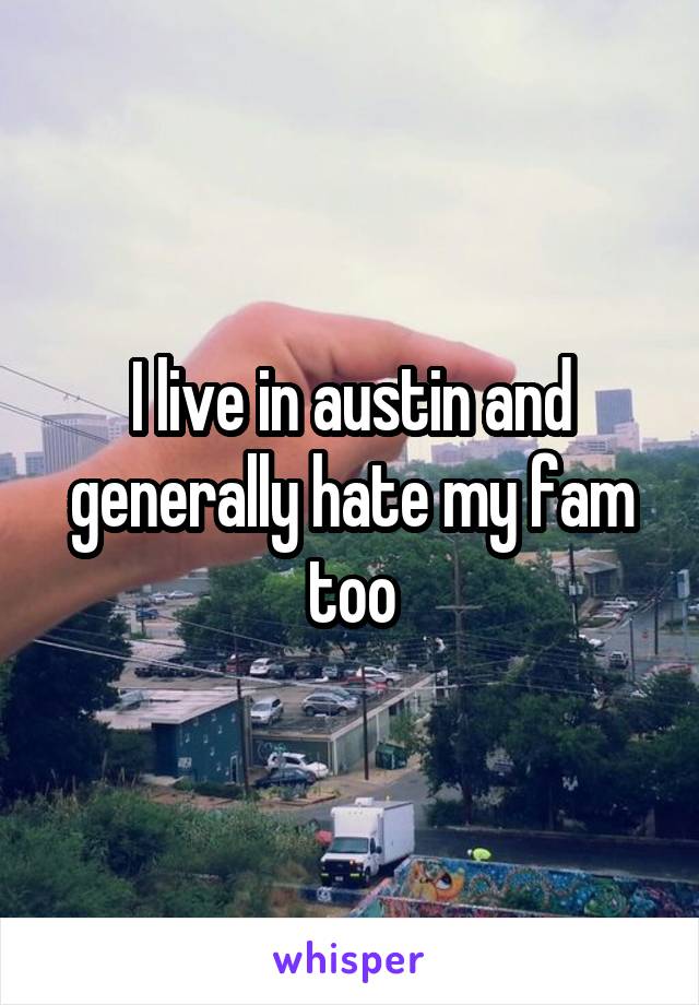 I live in austin and generally hate my fam too
