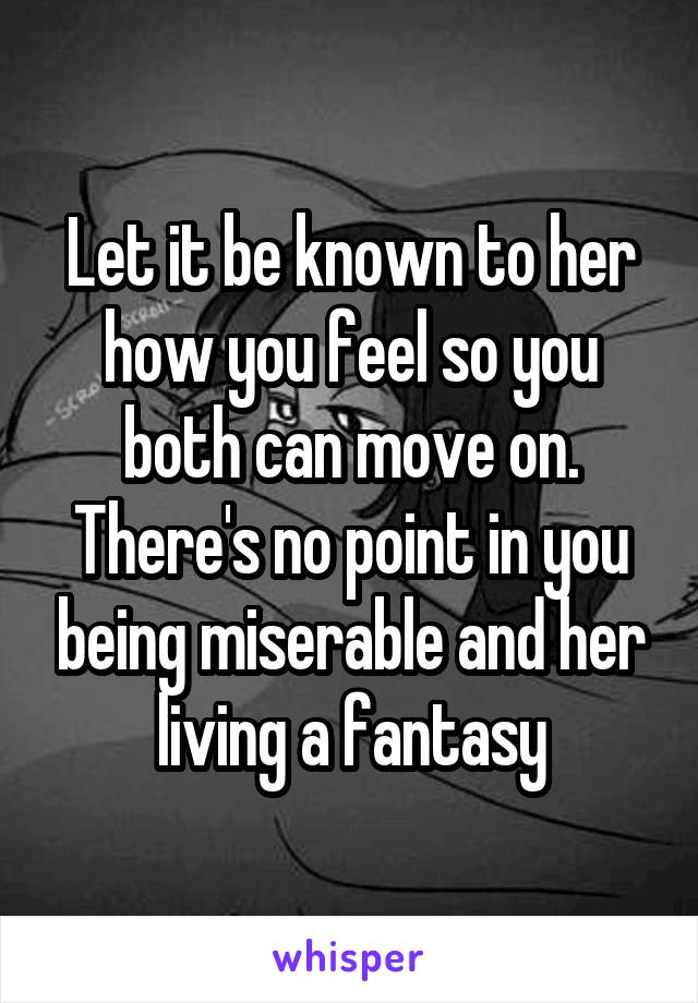 Let it be known to her how you feel so you both can move on. There's no point in you being miserable and her living a fantasy