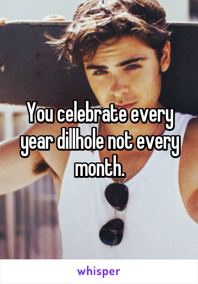 You celebrate every year dillhole not every month.