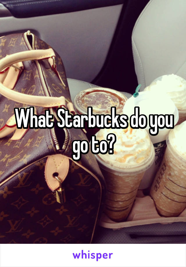 What Starbucks do you go to?