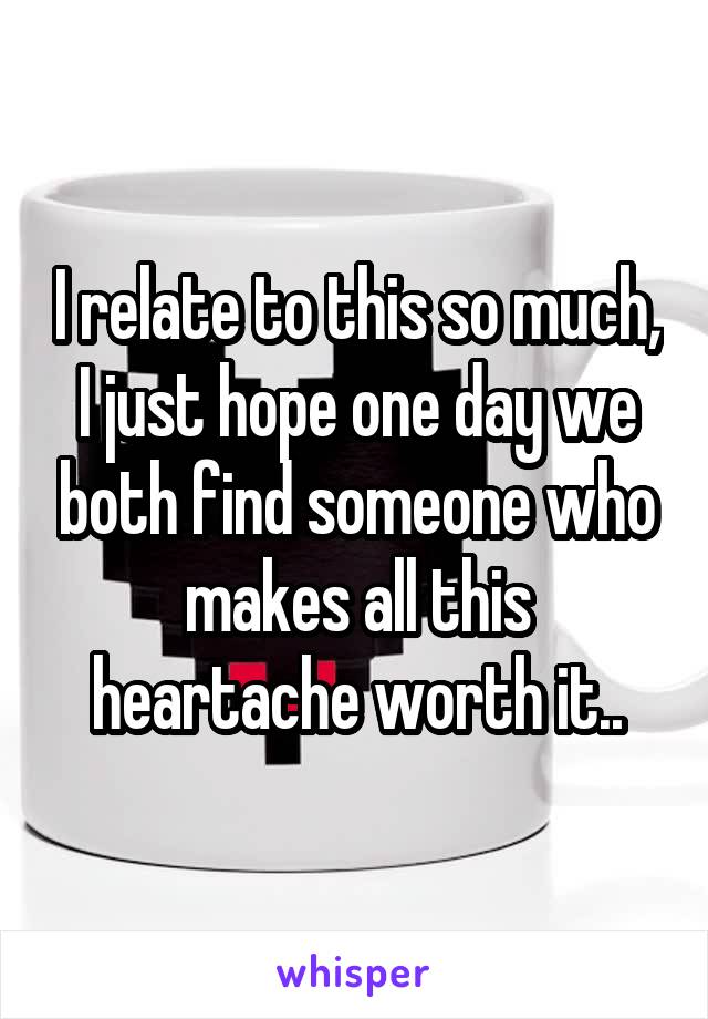 I relate to this so much, I just hope one day we both find someone who makes all this heartache worth it..