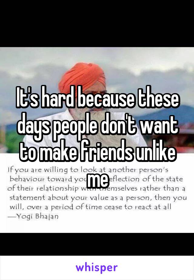 It's hard because these days people don't want to make friends unlike me