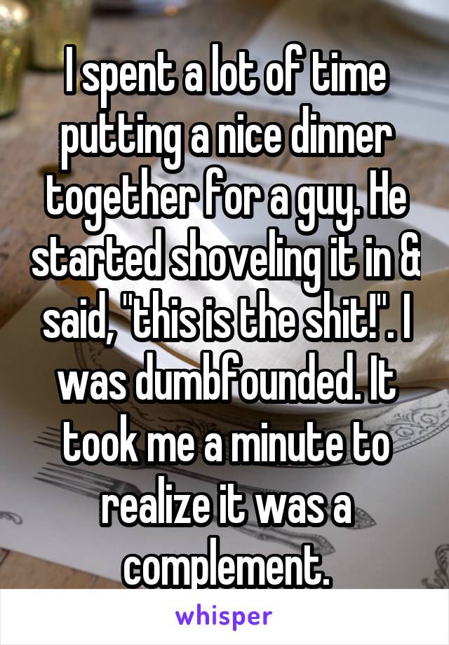 I spent a lot of time putting a nice dinner together for a guy. He started shoveling it in & said, "this is the shit!". I was dumbfounded. It took me a minute to realize it was a complement.