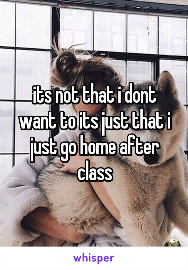 its not that i dont want to its just that i just go home after class