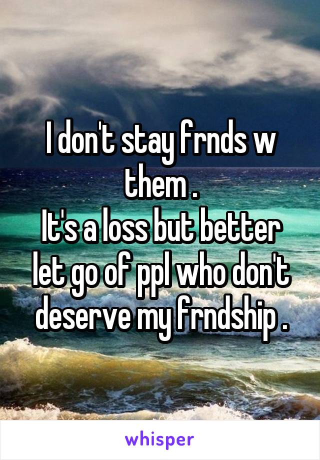 I don't stay frnds w them .
It's a loss but better let go of ppl who don't deserve my frndship .