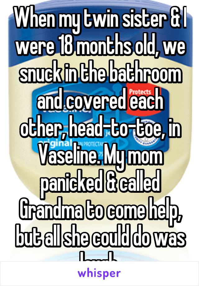 When my twin sister & I were 18 months old, we snuck in the bathroom and covered each other, head-to-toe, in Vaseline. My mom panicked & called Grandma to come help, but all she could do was laugh.