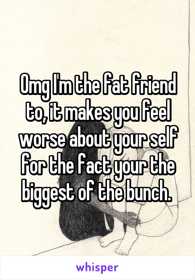 Omg I'm the fat friend to, it makes you feel worse about your self for the fact your the biggest of the bunch. 