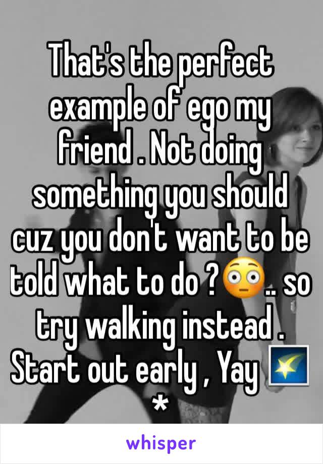 That's the perfect example of ego my friend . Not doing something you should cuz you don't want to be told what to do ?😳.. so try walking instead . Start out early , Yay 🌠*