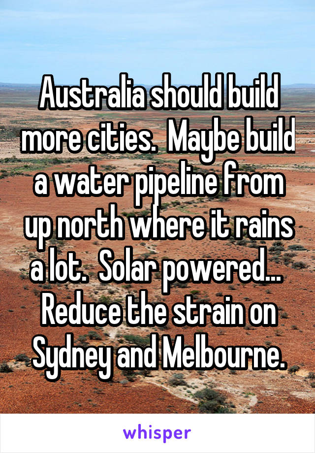 Australia should build more cities.  Maybe build a water pipeline from up north where it rains a lot.  Solar powered...  Reduce the strain on Sydney and Melbourne.