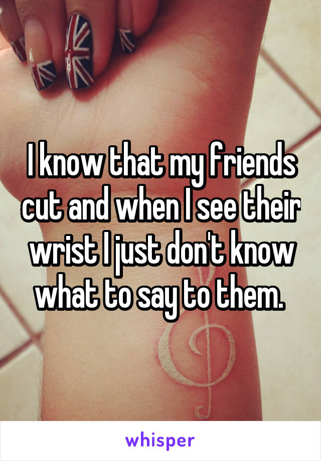I know that my friends cut and when I see their wrist I just don't know what to say to them. 