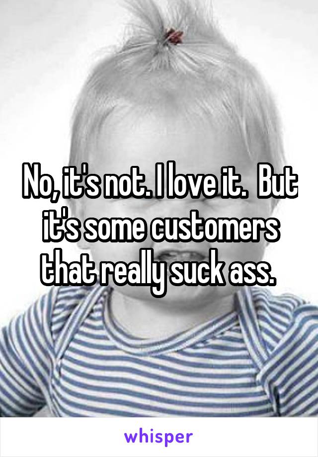 No, it's not. I love it.  But it's some customers that really suck ass. 