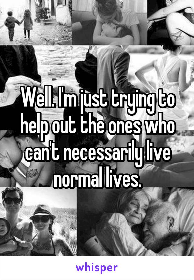Well. I'm just trying to help out the ones who can't necessarily live normal lives.