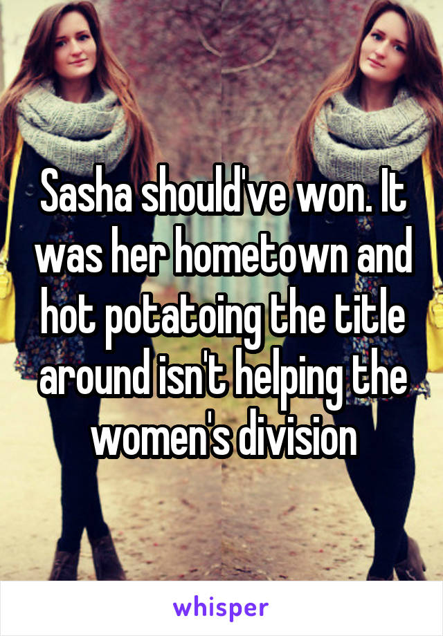 Sasha should've won. It was her hometown and hot potatoing the title around isn't helping the women's division