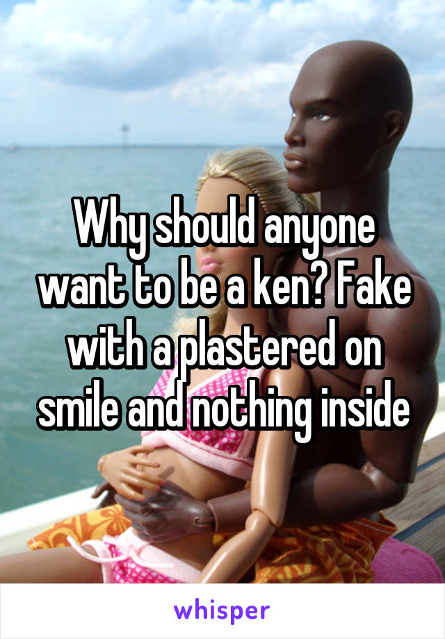 Why should anyone want to be a ken? Fake with a plastered on smile and nothing inside