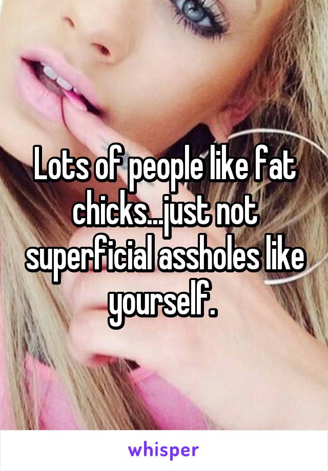 Lots of people like fat chicks...just not superficial assholes like yourself. 
