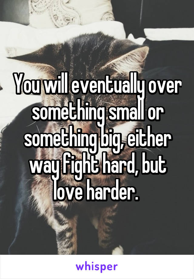 You will eventually over something small or something big, either way fight hard, but love harder. 