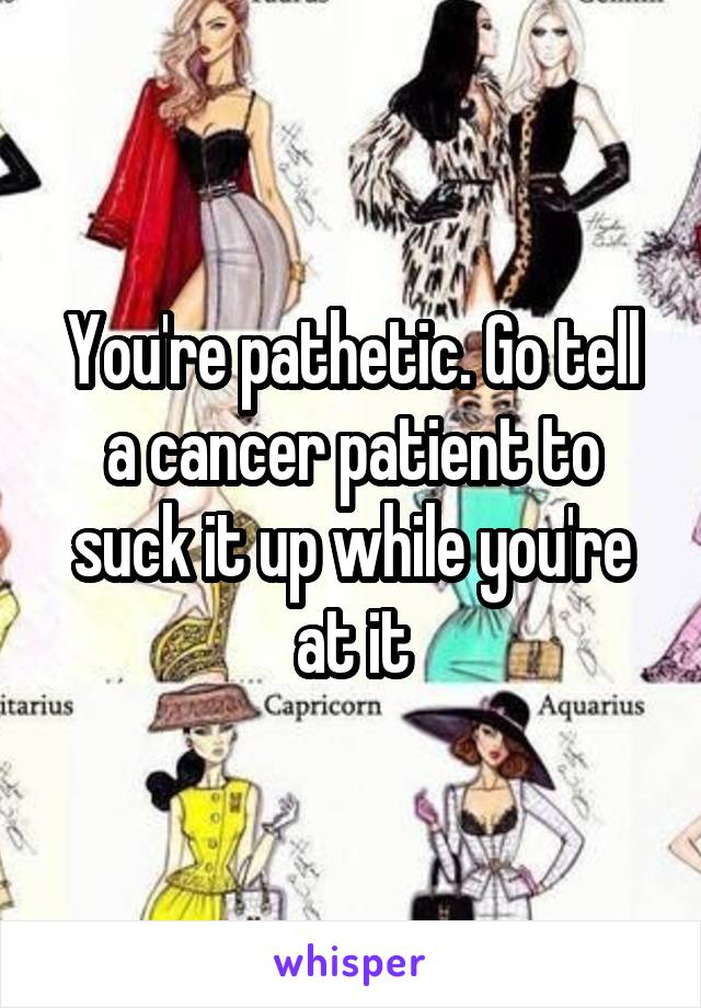 You're pathetic. Go tell a cancer patient to suck it up while you're at it