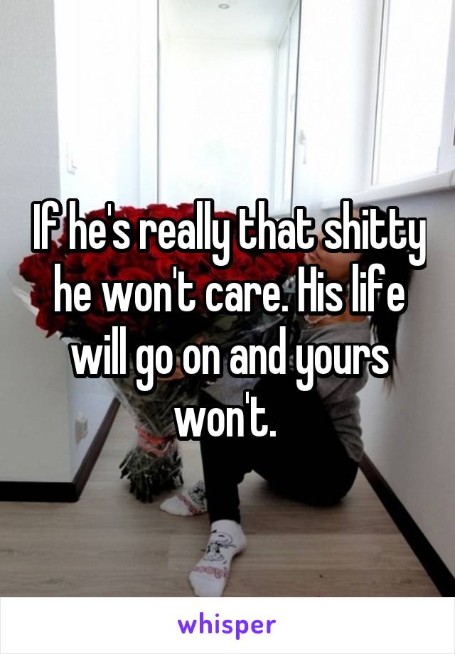 If he's really that shitty he won't care. His life will go on and yours won't. 