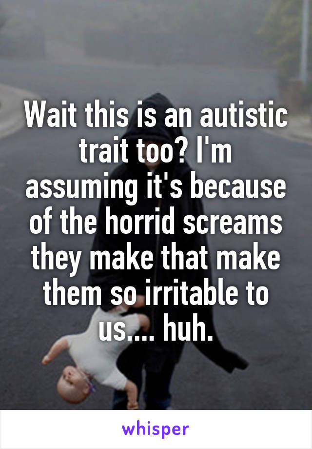 Wait this is an autistic trait too? I'm assuming it's because of the horrid screams they make that make them so irritable to us.... huh.