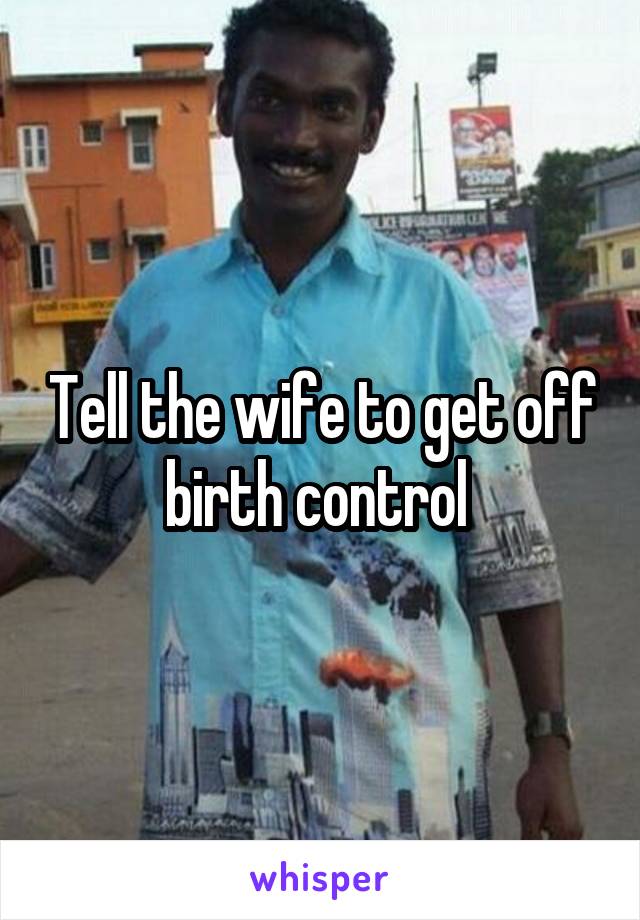 Tell the wife to get off birth control 