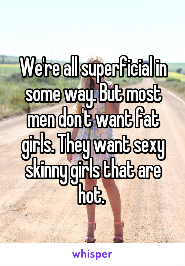 We're all superficial in some way. But most men don't want fat girls. They want sexy skinny girls that are hot. 