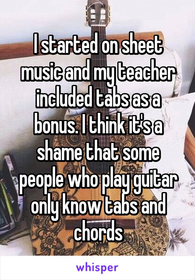 I started on sheet music and my teacher included tabs as a bonus. I think it's a shame that some people who play guitar only know tabs and chords