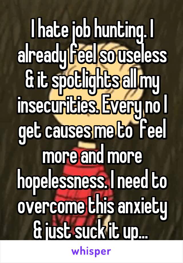 I hate job hunting. I already feel so useless & it spotlights all my insecurities. Every no I get causes me to  feel more and more hopelessness. I need to overcome this anxiety & just suck it up... 