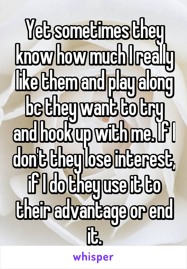 Yet sometimes they know how much I really like them and play along bc they want to try and hook up with me. If I don't they lose interest, if I do they use it to their advantage or end it.