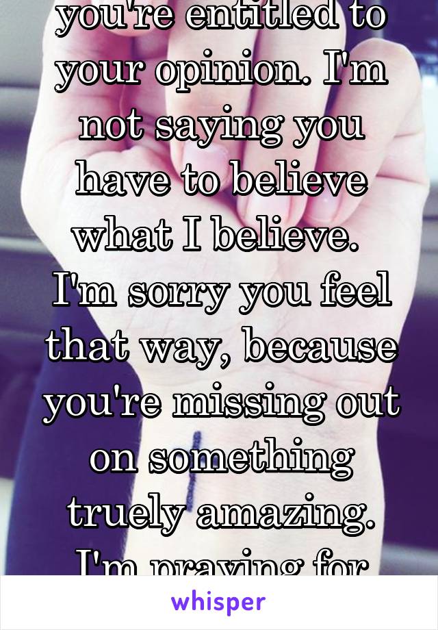 you're entitled to your opinion. I'm not saying you have to believe what I believe. 
I'm sorry you feel that way, because you're missing out on something truely amazing. I'm praying for you. 