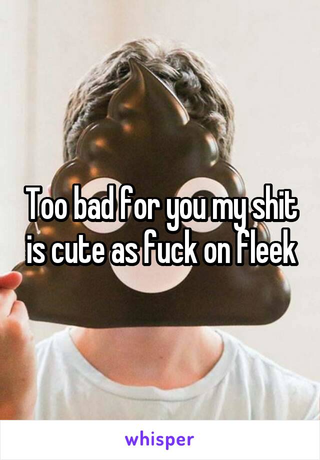 Too bad for you my shit is cute as fuck on fleek