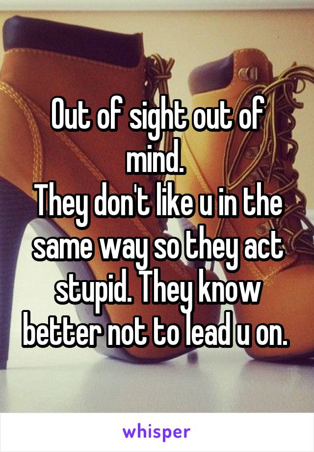 Out of sight out of mind. 
They don't like u in the same way so they act stupid. They know better not to lead u on. 