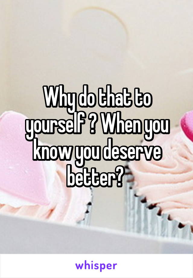 Why do that to yourself ? When you know you deserve better? 