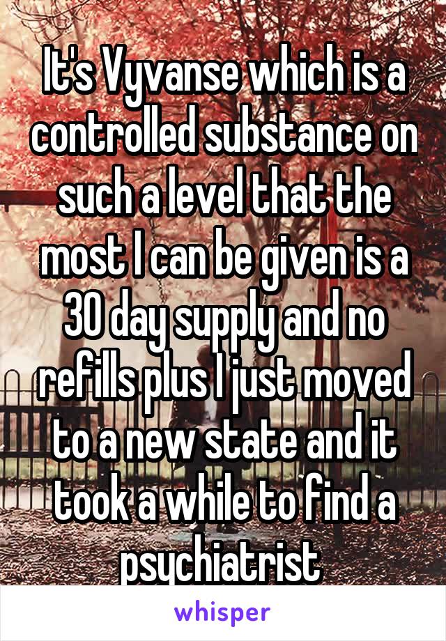 It's Vyvanse which is a controlled substance on such a level that the most I can be given is a 30 day supply and no refills plus I just moved to a new state and it took a while to find a psychiatrist 