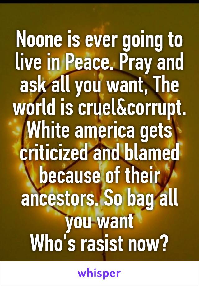 Noone is ever going to live in Peace. Pray and ask all you want, The world is cruel&corrupt. White america gets criticized and blamed because of their ancestors. So bag all you want
Who's rasist now?