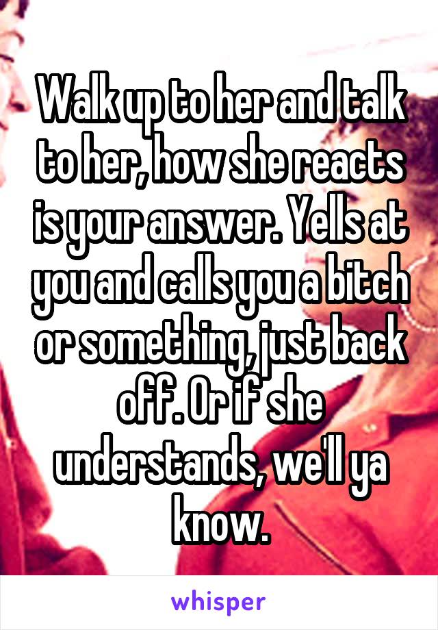 Walk up to her and talk to her, how she reacts is your answer. Yells at you and calls you a bitch or something, just back off. Or if she understands, we'll ya know.