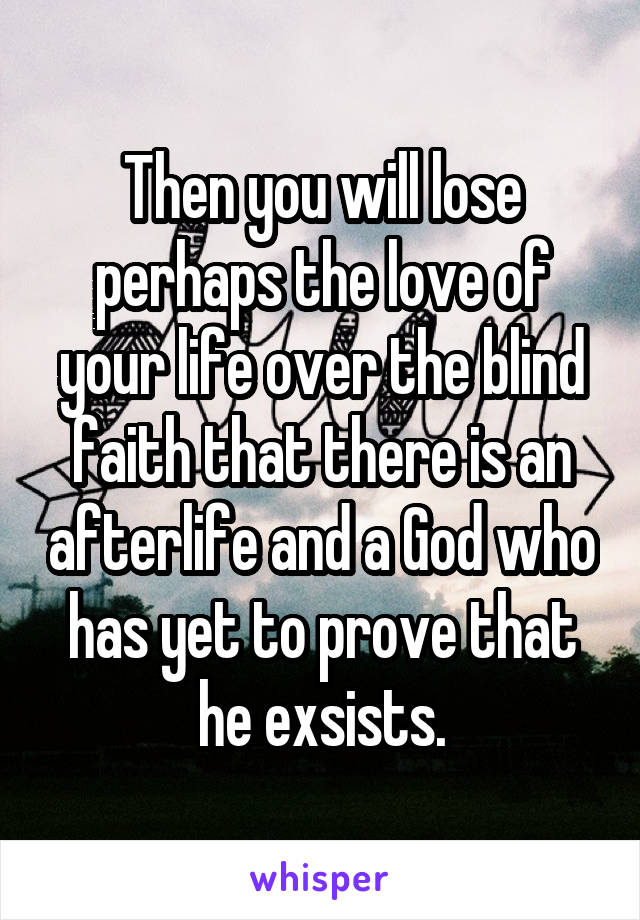 Then you will lose perhaps the love of your life over the blind faith that there is an afterlife and a God who has yet to prove that he exsists.