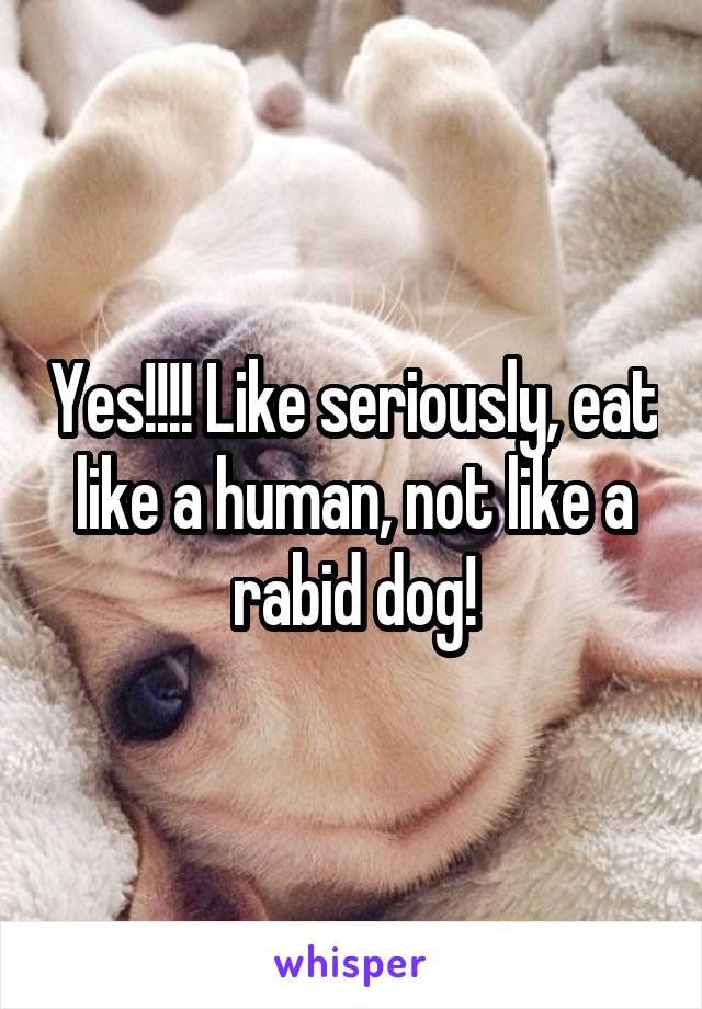 Yes!!!! Like seriously, eat like a human, not like a rabid dog!
