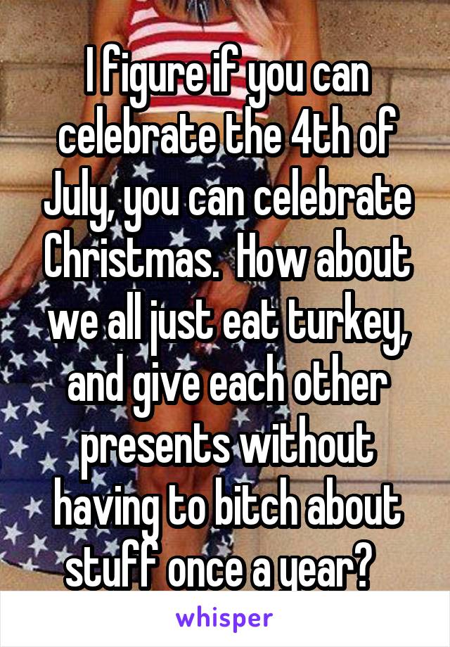 I figure if you can celebrate the 4th of July, you can celebrate Christmas.  How about we all just eat turkey, and give each other presents without having to bitch about stuff once a year?  