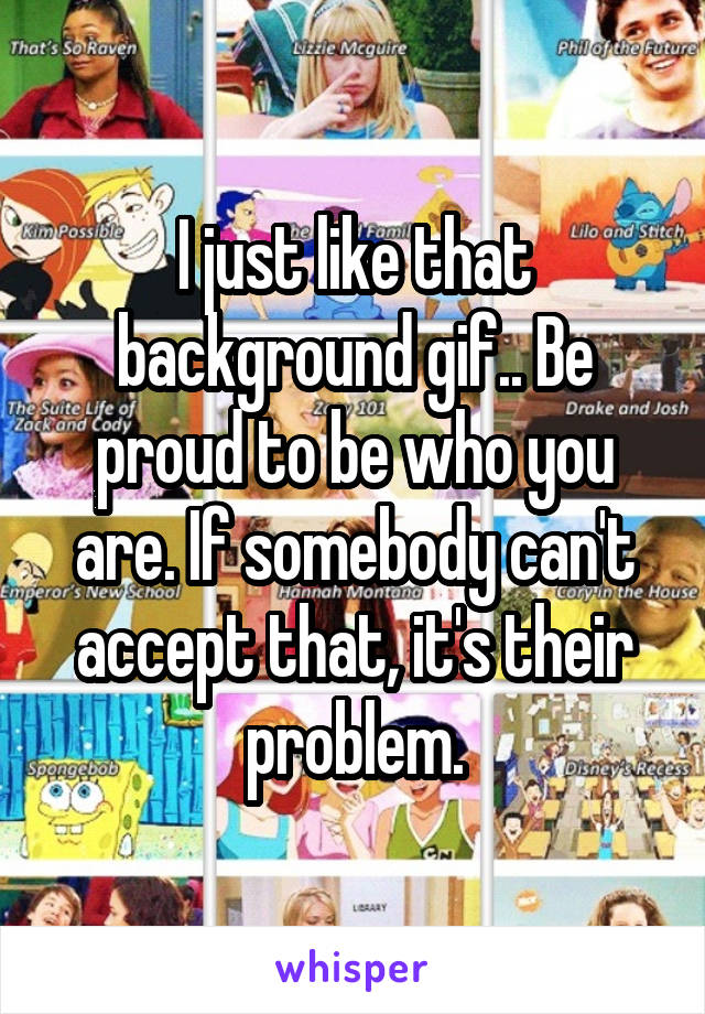I just like that background gif.. Be proud to be who you are. If somebody can't accept that, it's their problem.