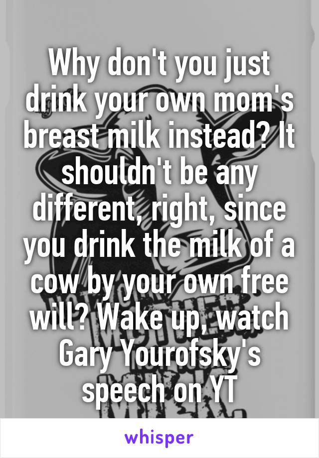 Why don't you just drink your own mom's breast milk instead? It shouldn't be any different, right, since you drink the milk of a cow by your own free will? Wake up, watch Gary Yourofsky's speech on YT