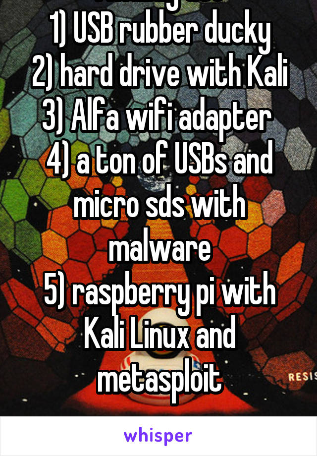 I mainly use
1) USB rubber ducky
2) hard drive with Kali
3) Alfa wifi adapter 
4) a ton of USBs and micro sds with malware
5) raspberry pi with Kali Linux and metasploit
 
That's all hardware