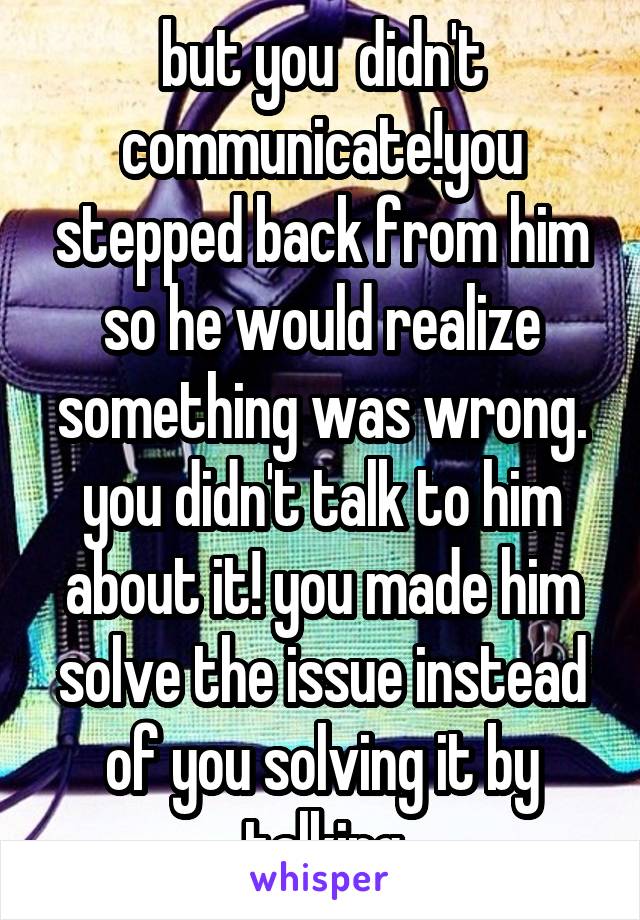 but you  didn't communicate!you stepped back from him so he would realize something was wrong. you didn't talk to him about it! you made him solve the issue instead of you solving it by talking