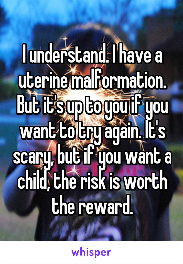I understand. I have a uterine malformation. But it's up to you if you want to try again. It's scary, but if you want a child, the risk is worth the reward.