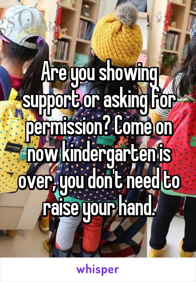 Are you showing support or asking for permission? Come on now kindergarten is over, you don't need to raise your hand.