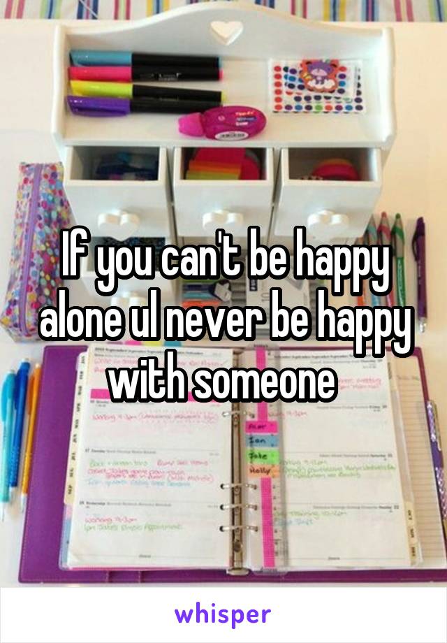 If you can't be happy alone ul never be happy with someone 