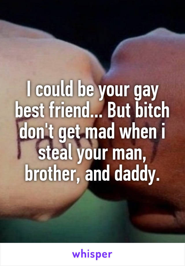 I could be your gay best friend... But bitch don't get mad when i steal your man, brother, and daddy.