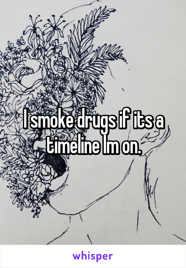 I smoke drugs if its a timeline Im on.