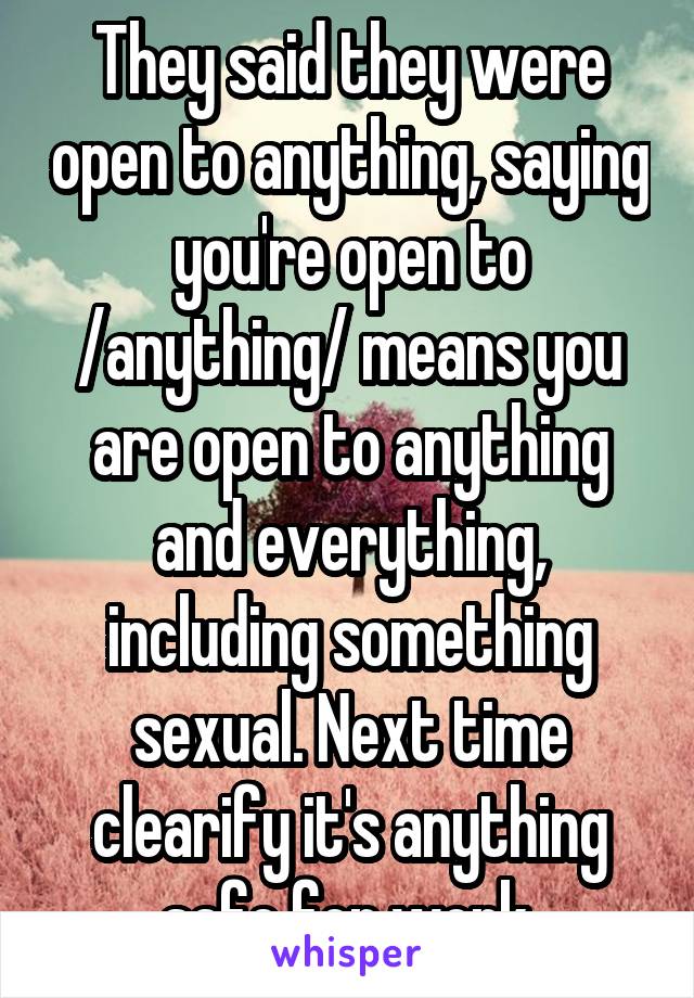 They said they were open to anything, saying you're open to /anything/ means you are open to anything and everything, including something sexual. Next time clearify it's anything safe for work.