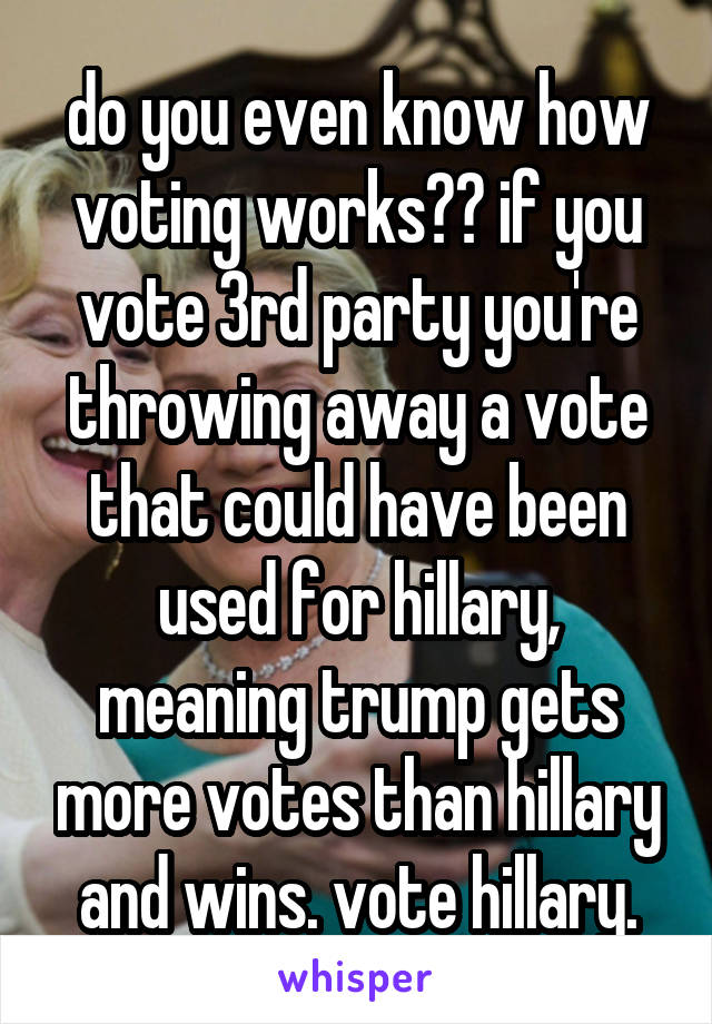 do you even know how voting works?? if you vote 3rd party you're throwing away a vote that could have been used for hillary, meaning trump gets more votes than hillary and wins. vote hillary.