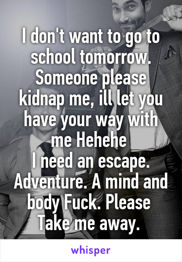 I don't want to go to school tomorrow. Someone please kidnap me, ill let you have your way with me Hehehe 
I need an escape. Adventure. A mind and body Fuck. Please  Take me away. 